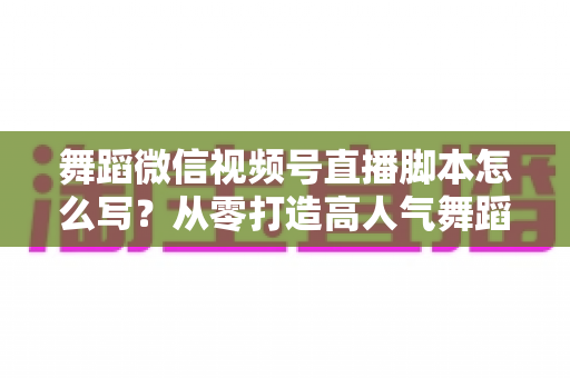 舞蹈微信视频号直播脚本怎么写？从零打造高人气舞蹈直播的完整指南