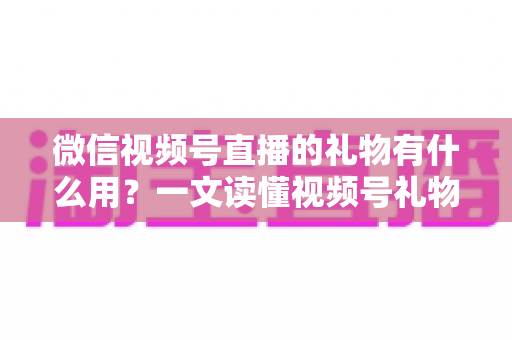 微信视频号直播的礼物有什么用？一文读懂视频号礼物功能、收益机制与实用玩法