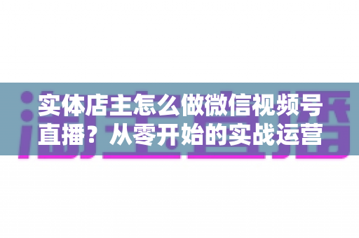 实体店主怎么做微信视频号直播？从零开始的实战运营全攻略