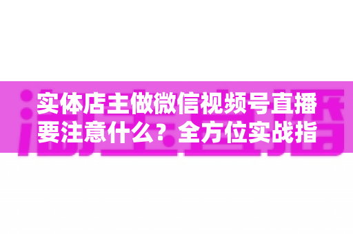 实体店主做微信视频号直播要注意什么？全方位实战指南助你抓住私域流量红利