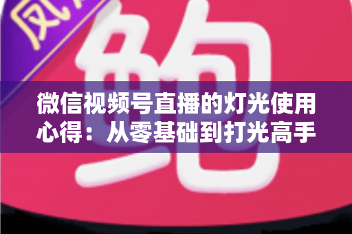 微信视频号直播的灯光使用心得:从零基础到打光高手的完整实战指南 微信视频号直播的灯光使用心得:从零基础到打光高手的完整实战指南