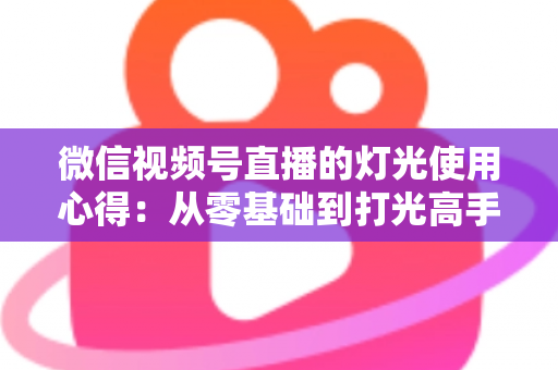 微信视频号直播的灯光使用心得：从零基础到打光高手的完整实战指南