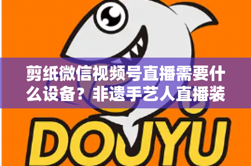 剪纸微信视频号直播需要什么设备?非遗手艺人直播装备一站式全攻略 剪纸微信视频号直播需要什么设备?非遗手艺人直播装备一站式全攻略