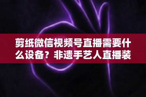 剪纸微信视频号直播需要什么设备?非遗手艺人直播装备一站式全攻略 剪纸微信视频号直播需要什么设备?非遗手艺人直播装备一站式全攻略