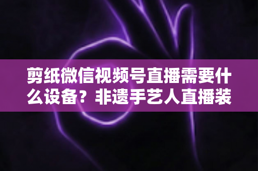 剪纸微信视频号直播需要什么设备？非遗手艺人直播装备一站式全攻略