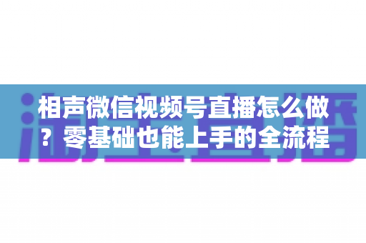 相声微信视频号直播怎么做？零基础也能上手的全流程实战指南
