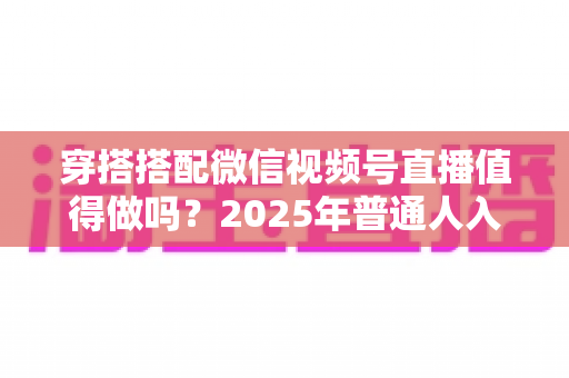 穿搭搭配微信视频号直播值得做吗？2025年普通人入局穿搭赛道的深度分析与实操指南