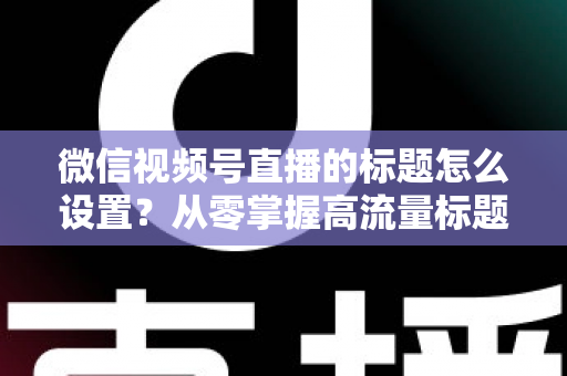 微信视频号直播的标题怎么设置？从零掌握高流量标题撰写全攻略