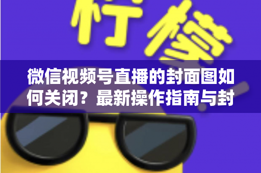 微信视频号直播的封面图如何关闭?最新操作指南与封面设置技巧全解析 微信视频号直播的封面图如何关闭?最新操作指南与封面设置技巧全解析