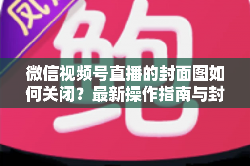 微信视频号直播的封面图如何关闭?最新操作指南与封面设置技巧全解析 微信视频号直播的封面图如何关闭?最新操作指南与封面设置技巧全解析
