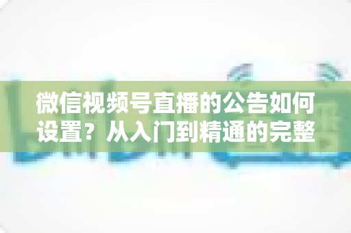 微信视频号直播的公告如何设置？从入门到精通的完整操作指南与实战技巧