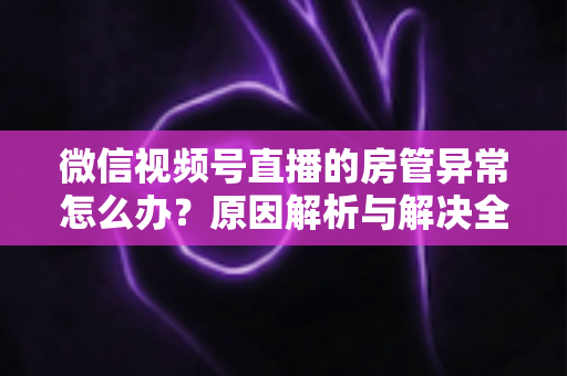 微信视频号直播的房管异常怎么办？原因解析与解决全攻略
