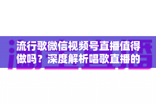 流行歌微信视频号直播值得做吗？深度解析唱歌直播的机遇、收益与实战攻略