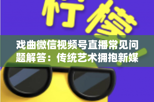 戏曲微信视频号直播常见问题解答:传统艺术拥抱新媒体的实用指南 戏曲微信视频号直播常见问题解答:传统艺术拥抱新媒体的实用指南