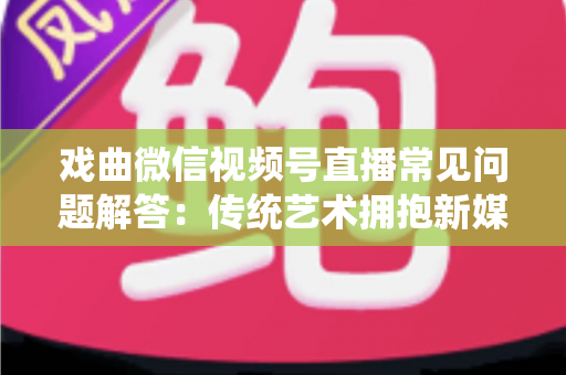 戏曲微信视频号直播常见问题解答：传统艺术拥抱新媒体的实用指南