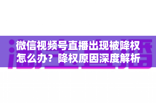 微信视频号直播出现被降权怎么办？降权原因深度解析与快速恢复流量权重全攻略