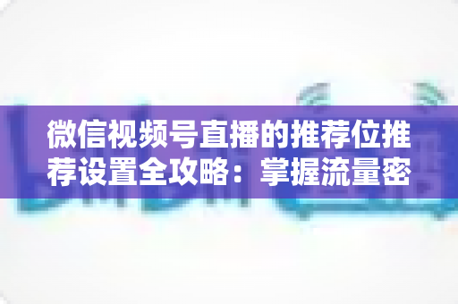 微信视频号直播的推荐位推荐设置全攻略：掌握流量密码，让直播间曝光翻倍的实操指南