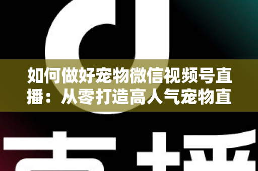 如何做好宠物微信视频号直播：从零打造高人气宠物直播间的实战指南