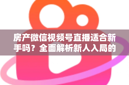 房产微信视频号直播适合新手吗？全面解析新人入局的可行性、优势与实操指南