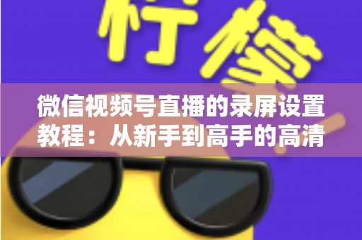 微信视频号直播的录屏设置教程：从新手到高手的高清录制全攻略，一键保存精彩直播不留遗憾