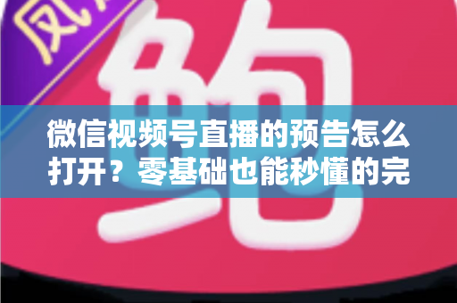 微信视频号直播的预告怎么打开？零基础也能秒懂的完整操作指南与实用技巧