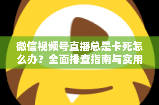 微信视频号直播总是卡死怎么办？全面排查指南与实用解决技巧助你流畅看播