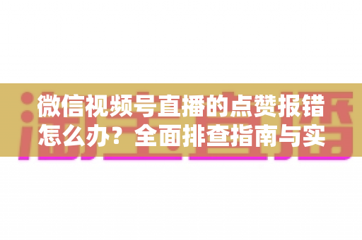 微信视频号直播的点赞报错怎么办？全面排查指南与实用解决方案大公开