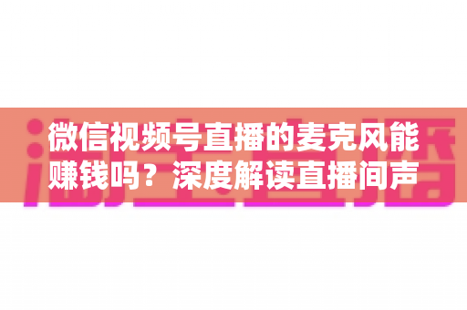 微信视频号直播的麦克风能赚钱吗？深度解读直播间声音背后的变现机会与实操指南