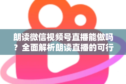 朗读微信视频号直播能做吗？全面解析朗读直播的可行性、玩法与变现指南