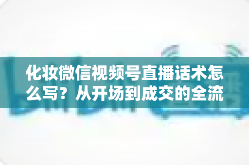 化妆微信视频号直播话术怎么写？从开场到成交的全流程实战话术指南