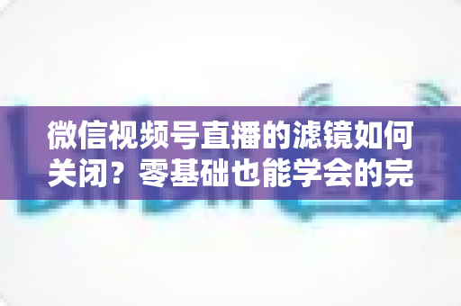 微信视频号直播的滤镜如何关闭？零基础也能学会的完整操作指南与避坑技巧