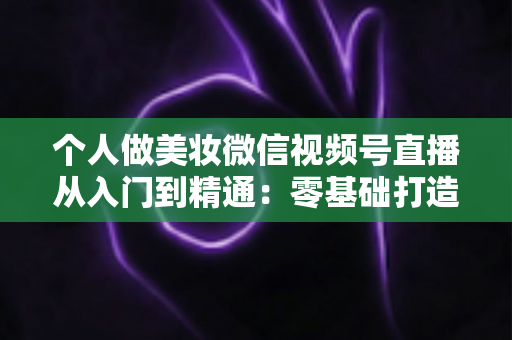 个人做美妆微信视频号直播从入门到精通：零基础打造高人气高转化美妆直播间的完整实战指南