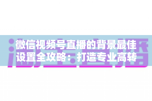 微信视频号直播的背景最佳设置全攻略：打造专业高转化直播间的实用指南