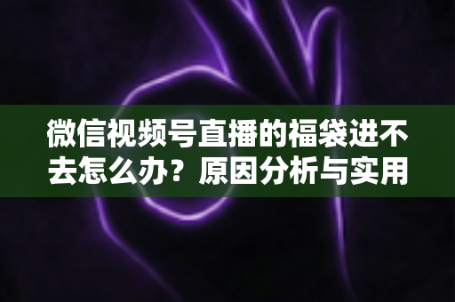 微信视频号直播的福袋进不去怎么办？原因分析与实用解决指南一次讲清