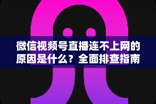 微信视频号直播连不上网的原因是什么？全面排查指南与实用解决方案大公开