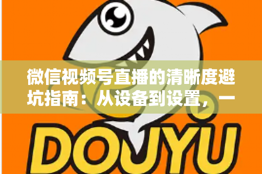 微信视频号直播的清晰度避坑指南:从设备到设置,一次讲透画质提升的每个细节 微信视频号直播的清晰度避坑指南:从设备到设置,一次讲透画质提升的每个细节