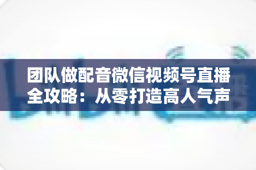团队做配音微信视频号直播全攻略：从零打造高人气声音直播间的实战指南