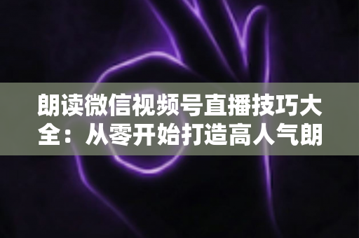 朗读微信视频号直播技巧大全：从零开始打造高人气朗读直播间的实战指南