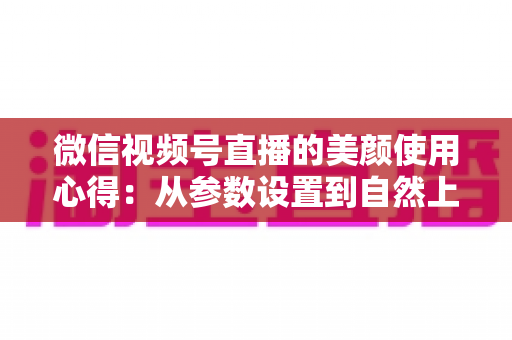 微信视频号直播的美颜使用心得：从参数设置到自然上镜的实战技巧全解析