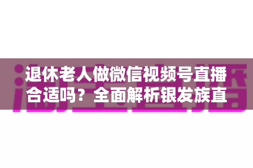 退休老人做微信视频号直播合适吗？全面解析银发族直播的机遇、挑战与实用入门指南