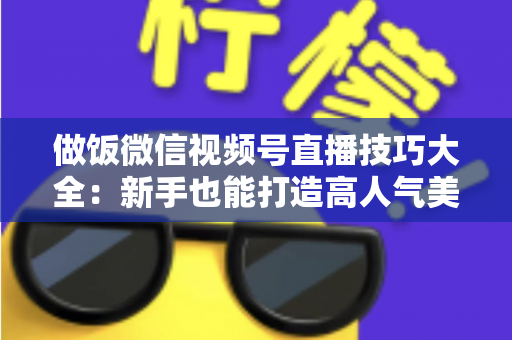 做饭微信视频号直播技巧大全：新手也能打造高人气美食直播间的完整攻略