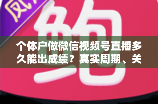 个体户做微信视频号直播多久能出成绩？真实周期、关键因素与起号攻略全解析