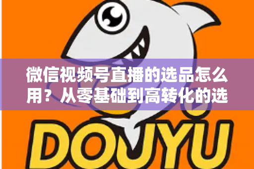 微信视频号直播的选品怎么用？从零基础到高转化的选品实战全攻略