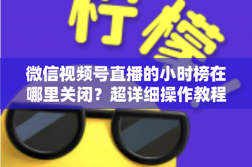 微信视频号直播的小时榜在哪里关闭?超详细操作教程与主播避坑指南全解析 微信视频号直播的小时榜在哪里关闭?超详细操作教程与主播避坑指南全解析