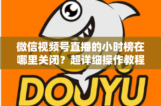 微信视频号直播的小时榜在哪里关闭?超详细操作教程与主播避坑指南全解析 微信视频号直播的小时榜在哪里关闭?超详细操作教程与主播避坑指南全解析