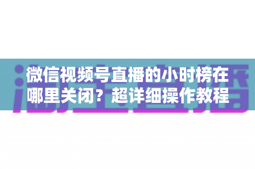微信视频号直播的小时榜在哪里关闭？超详细操作教程与主播避坑指南全解析