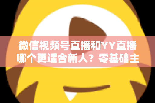 微信视频号直播和YY直播哪个更适合新人？零基础主播选平台避坑全指南