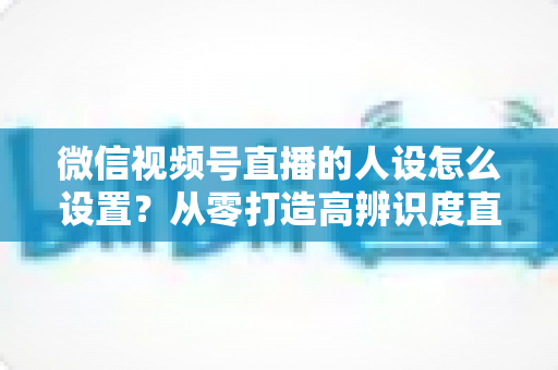 微信视频号直播的人设怎么设置？从零打造高辨识度直播人形的完整指南