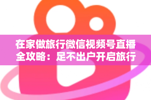 在家做旅行微信视频号直播全攻略：足不出户开启旅行内容变现新事业