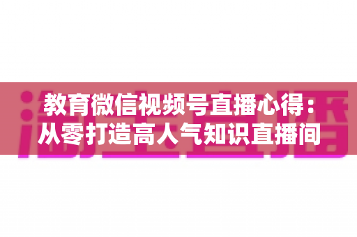 教育微信视频号直播心得:从零打造高人气知识直播间的全流程实战指南 教育微信视频号直播心得:从零打造高人气知识直播间的全流程实战指南